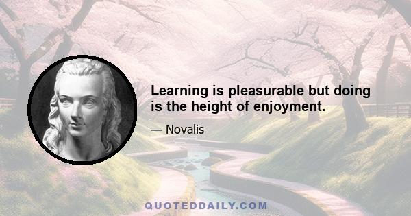 Learning is pleasurable but doing is the height of enjoyment.