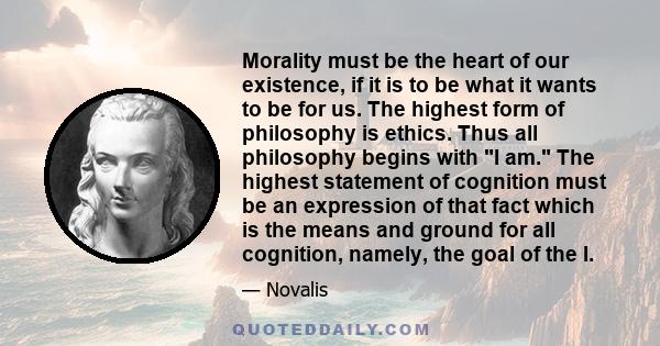 Morality must be the heart of our existence, if it is to be what it wants to be for us. The highest form of philosophy is ethics. Thus all philosophy begins with I am. The highest statement of cognition must be an