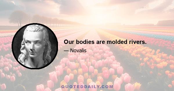 Our bodies are molded rivers.