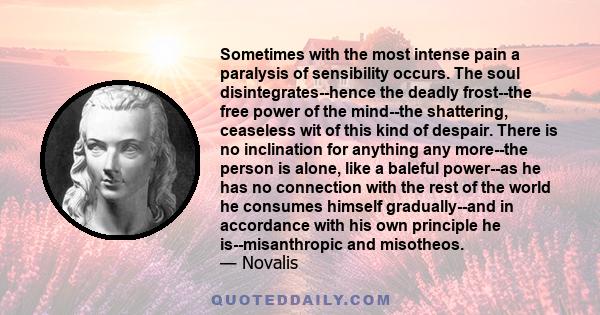 Sometimes with the most intense pain a paralysis of sensibility occurs. The soul disintegrates--hence the deadly frost--the free power of the mind--the shattering, ceaseless wit of this kind of despair. There is no