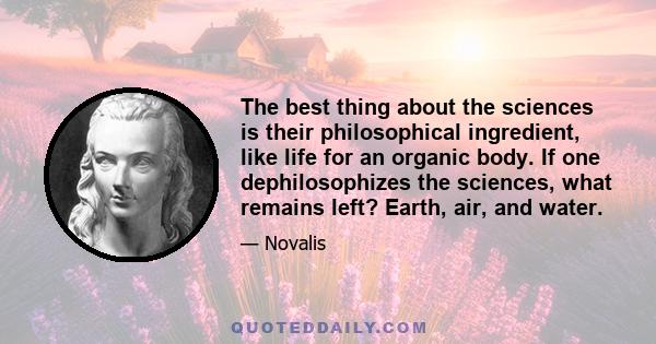 The best thing about the sciences is their philosophical ingredient, like life for an organic body. If one dephilosophizes the sciences, what remains left? Earth, air, and water.