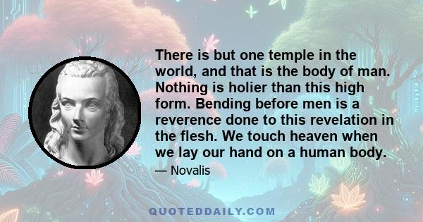 There is but one temple in the world, and that is the body of man. Nothing is holier than this high form. Bending before men is a reverence done to this revelation in the flesh. We touch heaven when we lay our hand on a 