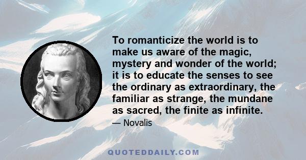 To romanticize the world is to make us aware of the magic, mystery and wonder of the world; it is to educate the senses to see the ordinary as extraordinary, the familiar as strange, the mundane as sacred, the finite as 