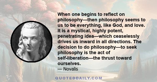 When one begins to reflect on philosophy—then philosophy seems to us to be everything, like God, and love. It is a mystical, highly potent, penetrating idea—which ceaselessly drives us inward in all directions. The