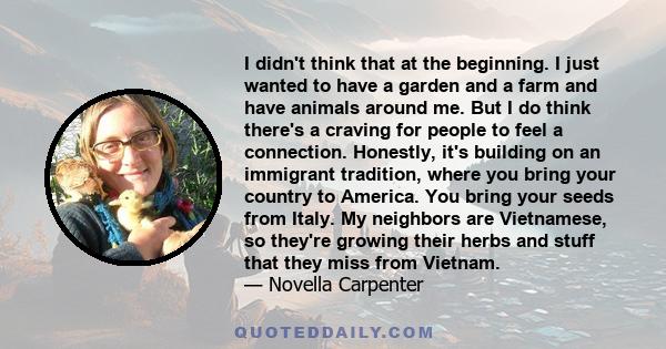 I didn't think that at the beginning. I just wanted to have a garden and a farm and have animals around me. But I do think there's a craving for people to feel a connection. Honestly, it's building on an immigrant