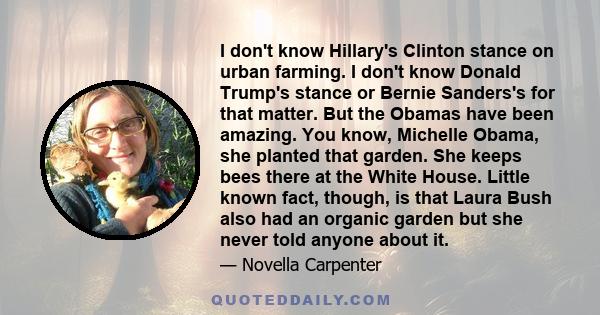 I don't know Hillary's Clinton stance on urban farming. I don't know Donald Trump's stance or Bernie Sanders's for that matter. But the Obamas have been amazing. You know, Michelle Obama, she planted that garden. She