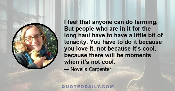 I feel that anyone can do farming. But people who are in it for the long haul have to have a little bit of tenacity. You have to do it because you love it, not because it's cool, because there will be moments when it's