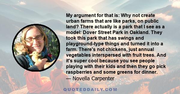 My argument for that is: Why not create urban farms that are like parks, on public land? There actually is a park that I see as a model: Dover Street Park in Oakland. They took this park that has swings and