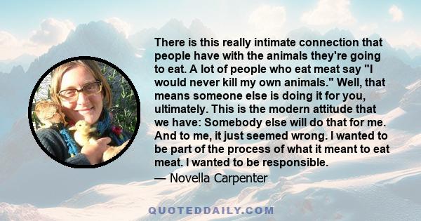 There is this really intimate connection that people have with the animals they're going to eat. A lot of people who eat meat say I would never kill my own animals. Well, that means someone else is doing it for you,