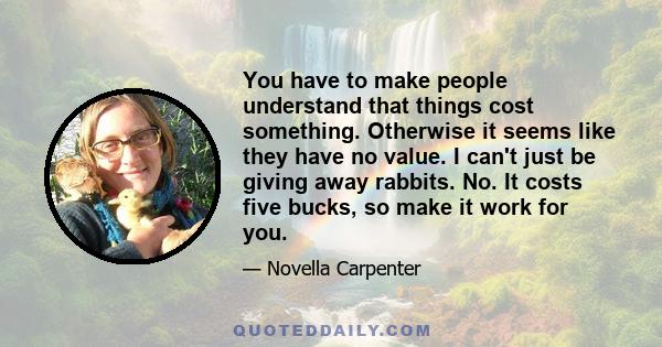 You have to make people understand that things cost something. Otherwise it seems like they have no value. I can't just be giving away rabbits. No. It costs five bucks, so make it work for you.