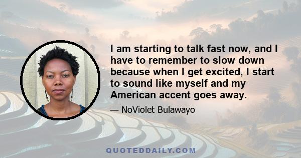 I am starting to talk fast now, and I have to remember to slow down because when I get excited, I start to sound like myself and my American accent goes away.