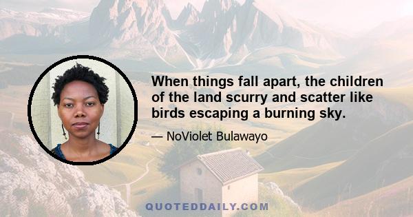 When things fall apart, the children of the land scurry and scatter like birds escaping a burning sky.