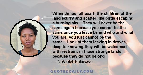 When things fall apart, the children of the land scurry and scatter like birds escaping a burning sky....They will never be the same again because you cannot be the same once you leave behind who and what you are, you