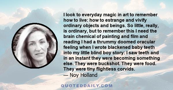 I look to everyday magic in art to remember how to live: how to estrange and vivify ordinary objects and beings. So little, really, is ordinary, but to remember this I need the brain chemical of painting and film and