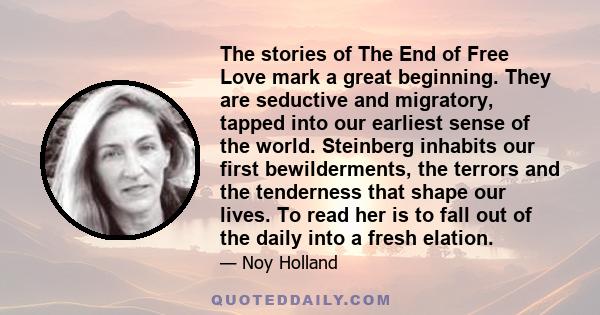 The stories of The End of Free Love mark a great beginning. They are seductive and migratory, tapped into our earliest sense of the world. Steinberg inhabits our first bewilderments, the terrors and the tenderness that