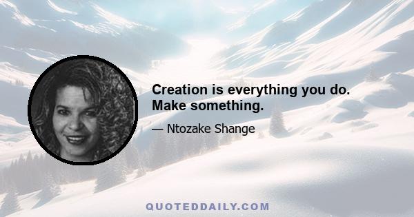 Creation is everything you do. Make something.