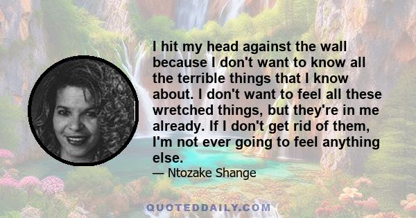 I hit my head against the wall because I don't want to know all the terrible things that I know about. I don't want to feel all these wretched things, but they're in me already. If I don't get rid of them, I'm not ever