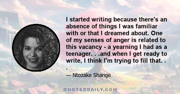 I started writing because there's an absence of things I was familiar with or that I dreamed about. One of my senses of anger is related to this vacancy - a yearning I had as a teenager. . .and when I get ready to