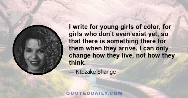 I write for young girls of color, for girls who don’t even exist yet, so that there is something there for them when they arrive. I can only change how they live, not how they think.