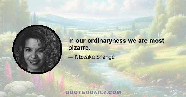 in our ordinaryness we are most bizarre.