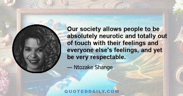 Our society allows people to be absolutely neurotic and totally out of touch with their feelings and everyone else's feelings, and yet be very respectable.