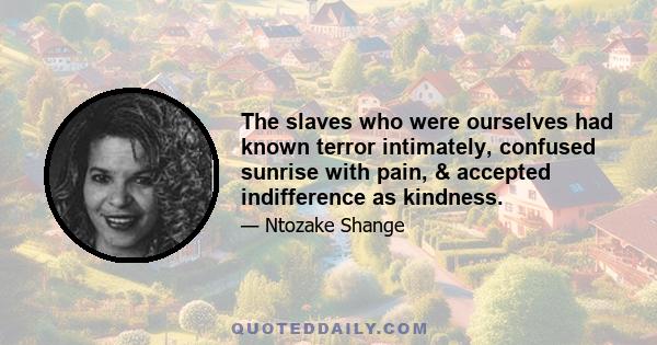 The slaves who were ourselves had known terror intimately, confused sunrise with pain, & accepted indifference as kindness.