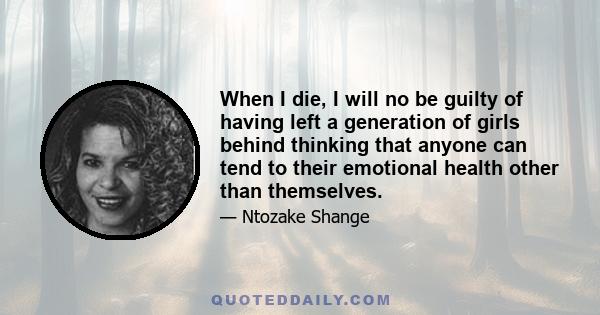 When I die, I will no be guilty of having left a generation of girls behind thinking that anyone can tend to their emotional health other than themselves.