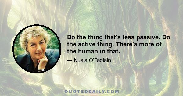 Do the thing that's less passive. Do the active thing. There's more of the human in that.