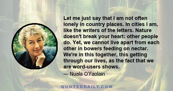 Let me just say that I am not often lonely in country places. In cities I am, like the writers of the letters. Nature doesn't break your heart: other people do. Yet, we cannot live apart from each other in bowers