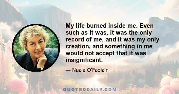 My life burned inside me. Even such as it was, it was the only record of me, and it was my only creation, and something in me would not accept that it was insignificant.