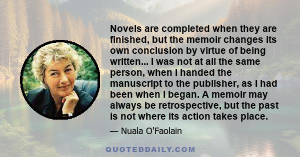 Novels are completed when they are finished, but the memoir changes its own conclusion by virtue of being written... I was not at all the same person, when I handed the manuscript to the publisher, as I had been when I