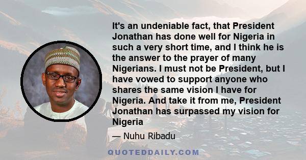 It's an undeniable fact, that President Jonathan has done well for Nigeria in such a very short time, and I think he is the answer to the prayer of many Nigerians. I must not be President, but I have vowed to support