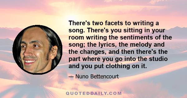 There's two facets to writing a song. There's you sitting in your room writing the sentiments of the song; the lyrics, the melody and the changes, and then there's the part where you go into the studio and you put