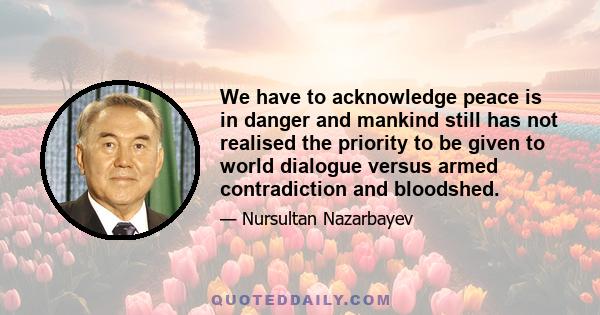 We have to acknowledge peace is in danger and mankind still has not realised the priority to be given to world dialogue versus armed contradiction and bloodshed.