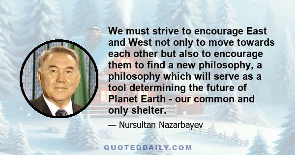 We must strive to encourage East and West not only to move towards each other but also to encourage them to find a new philosophy, a philosophy which will serve as a tool determining the future of Planet Earth - our