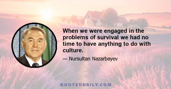 When we were engaged in the problems of survival we had no time to have anything to do with culture.