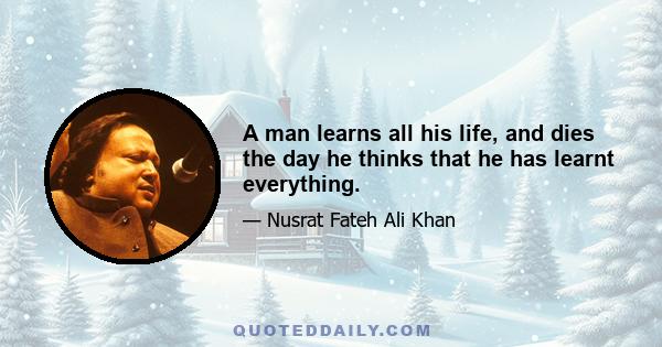 A man learns all his life, and dies the day he thinks that he has learnt everything.