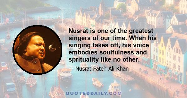 Nusrat is one of the greatest singers of our time. When his singing takes off, his voice embodies soulfulness and sprituality like no other.