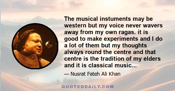 The musical instuments may be western but my voice never wavers away from my own ragas. it is good to make experiments and I do a lot of them but my thoughts always round the centre and that centre is the tradition of