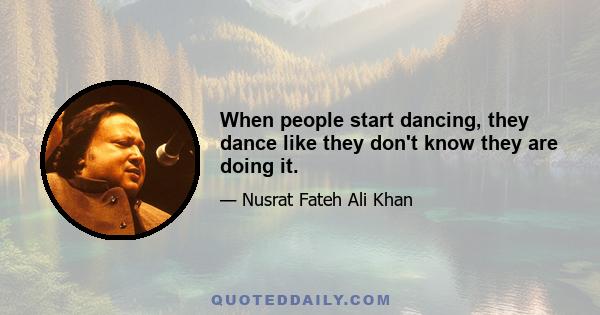 When people start dancing, they dance like they don't know they are doing it.