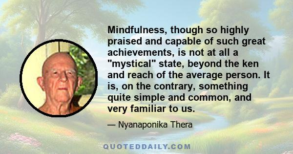 Mindfulness, though so highly praised and capable of such great achievements, is not at all a mystical state, beyond the ken and reach of the average person. It is, on the contrary, something quite simple and common,