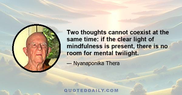 Two thoughts cannot coexist at the same time: if the clear light of mindfulness is present, there is no room for mental twilight.