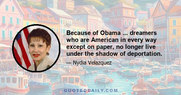 Because of Obama ... dreamers who are American in every way except on paper, no longer live under the shadow of deportation.