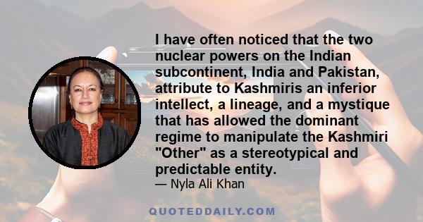 I have often noticed that the two nuclear powers on the Indian subcontinent, India and Pakistan, attribute to Kashmiris an inferior intellect, a lineage, and a mystique that has allowed the dominant regime to manipulate 