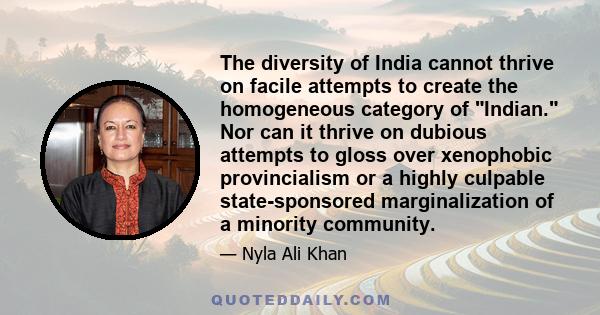 The diversity of India cannot thrive on facile attempts to create the homogeneous category of Indian. Nor can it thrive on dubious attempts to gloss over xenophobic provincialism or a highly culpable state-sponsored