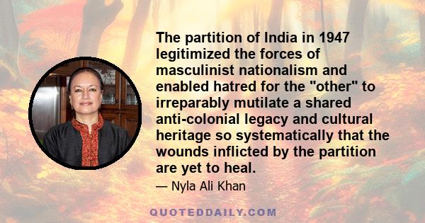 The partition of India in 1947 legitimized the forces of masculinist nationalism and enabled hatred for the other to irreparably mutilate a shared anti-colonial legacy and cultural heritage so systematically that the