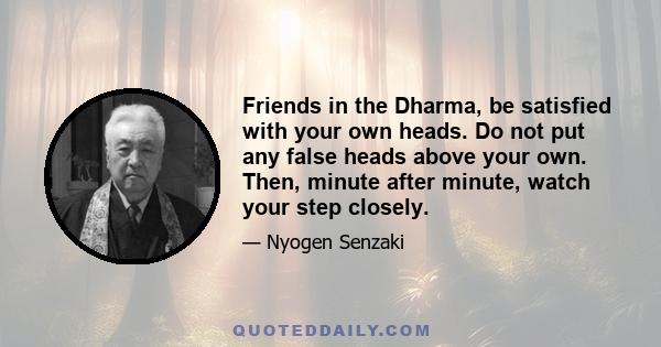 Friends in the Dharma, be satisfied with your own heads. Do not put any false heads above your own. Then, minute after minute, watch your step closely.