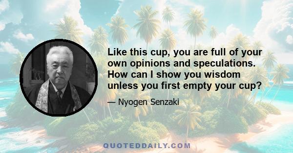 Like this cup, you are full of your own opinions and speculations. How can I show you wisdom unless you first empty your cup?