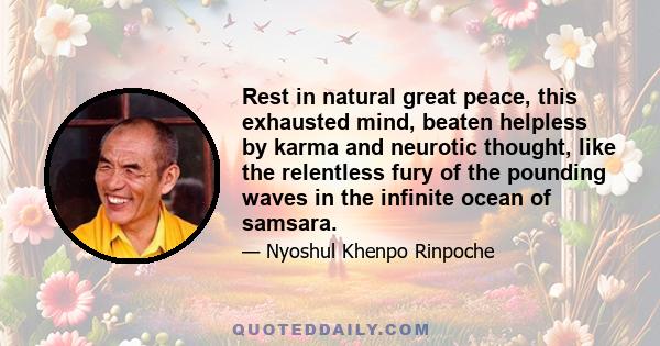 Rest in natural great peace, this exhausted mind, beaten helpless by karma and neurotic thought, like the relentless fury of the pounding waves in the infinite ocean of samsara.