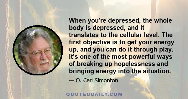 When you're depressed, the whole body is depressed, and it translates to the cellular level. The first objective is to get your energy up, and you can do it through play. It's one of the most powerful ways of breaking